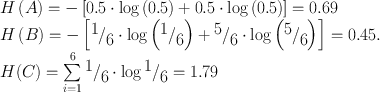 $$\begin{array}{l}
H\left( A \right) = - \left[ {0.5 \cdot \log\left( {0.5} \right) + 0.5 \cdot \log\left( {0.5} \right)} \right] = 0.69 \\
H\left( B \right) = - \left[ {{\raise0.7ex\hbox{$1$} \mathord{\left/
{\vphantom {1 6}}\right.\kern-\nulldelimiterspace}
\lower0.7ex\hbox{$6$}} \cdot \log\left( {{\raise0.7ex\hbox{$1$} \mathord{\left/
{\vphantom {1 6}}\right.\kern-\nulldelimiterspace}
\lower0.7ex\hbox{$6$}}} \right) + {\raise0.7ex\hbox{$5$} \mathord{\left/
{\vphantom {5 6}}\right.\kern-\nulldelimiterspace}
\lower0.7ex\hbox{$6$}} \cdot \log\left( {{\raise0.7ex\hbox{$5$} \mathord{\left/
{\vphantom {5 6}}\right.\kern-\nulldelimiterspace}
\lower0.7ex\hbox{$6$}}} \right)} \right] = 0.45. \\
H(C) = \sum\limits_{i = 1}^6 {{\raise0.7ex\hbox{$1$} \mathord{\left/
{\vphantom {1 6}}\right.\kern-\nulldelimiterspace}
\lower0.7ex\hbox{$6$}}} \cdot \log {\raise0.7ex\hbox{$1$} \mathord{\left/
{\vphantom {1 6}}\right.\kern-\nulldelimiterspace}
\lower0.7ex\hbox{$6$}} = 1.79 \\
\end{array}$$